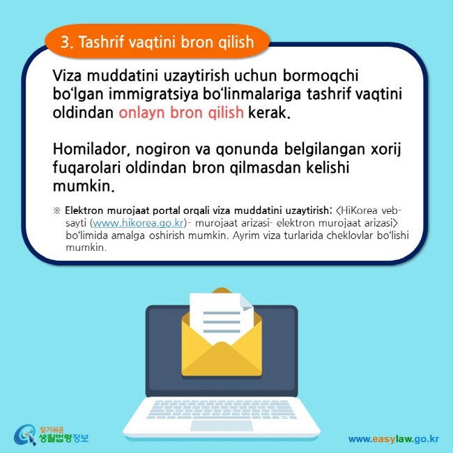 3. Tashrif vaqtini bron qilish Viza muddatini uzaytirish uchun bormoqchi bo‘lgan immigratsiya bo‘linmalariga tashrif vaqtini oldindan onlayn bron qilish kerak.  Homilador, nogiron va qonunda belgilangan xorij fuqarolari oldindan bron qilmasdan kelishi mumkin. ※ Elektron murojaat portal orqali viza muddatini uzaytirish: HiKorea veb-sayti (www.hikorea.go.kr)- murojaat arizasi- elektron murojaat arizasi bo‘limida amalga oshirish mumkin. Ayrim viza turlarida cheklovlar bo‘lishi mumkin.     